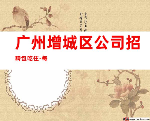 广州增城区公司招聘包吃住-每天爆满无任务