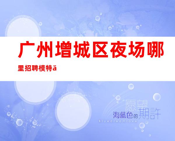 广州增城区夜场哪里招聘模特信息-夜场KTV应聘1200-1800