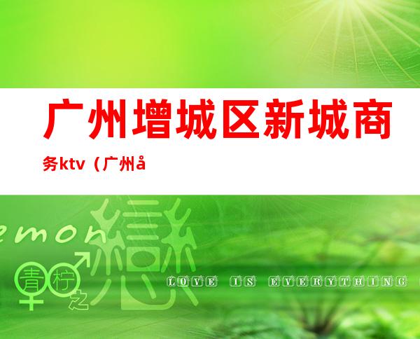 广州增城区新城商务ktv(广州增城开发区)