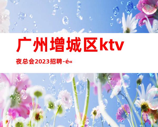 广州增城区ktv夜总会2023招聘-高档场所招聘努力就可以成功