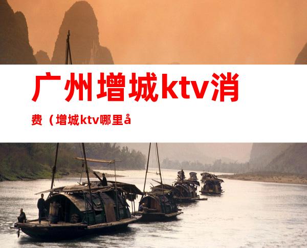 广州增城ktv消费(增城ktv哪里好玩)