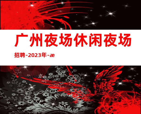 广州夜场休闲夜场招聘-2023年-更高夜场诚信直招服务员