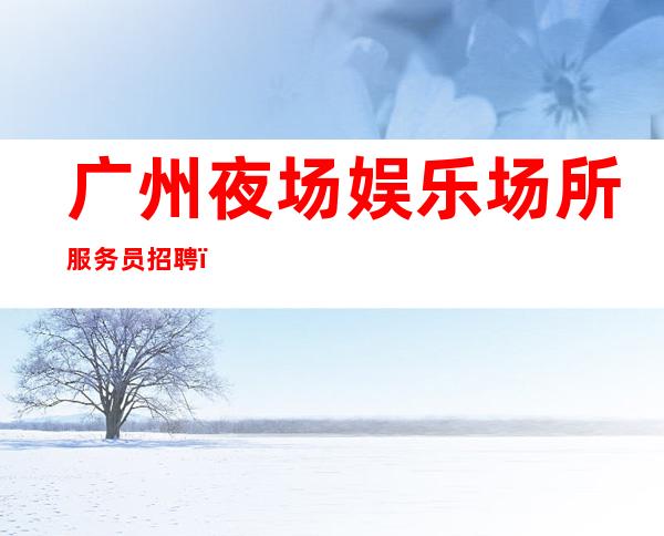 广州夜场娱乐场所服务员招聘_欢迎加入