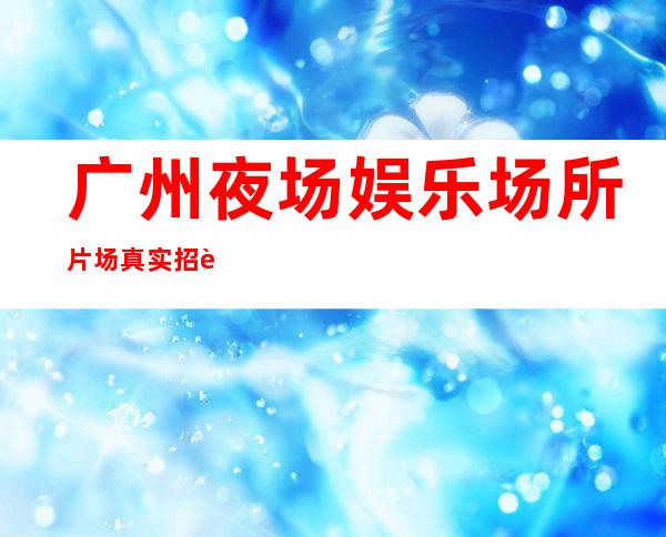 广州夜场娱乐场所片场真实招聘-素质场所收入高