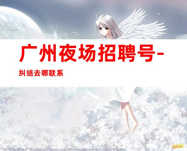 广州夜场招聘号-纠结去哪联系我