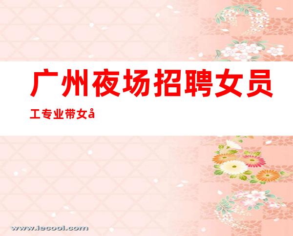 广州夜场招聘女员工 专业带女孩 福利升