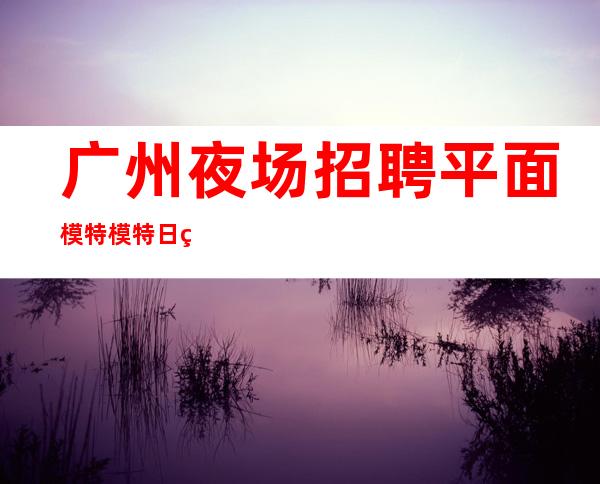 广州夜场招聘平面模特模特日结1200起-好上班的夜总会没有烦恼