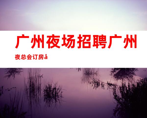 广州夜场招聘广州夜总会订房团队模特日结1200起-专业领路人带你共创辉煌