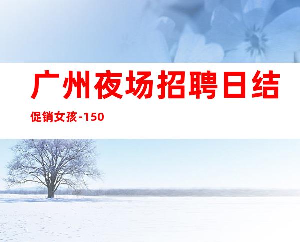 广州夜场招聘日结促销女孩-1500起招人-内部直招不收费赚钱好轻松