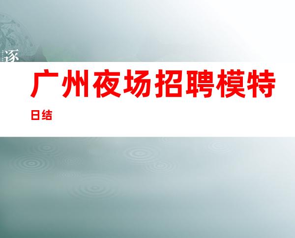 广州夜场招聘模特 日结