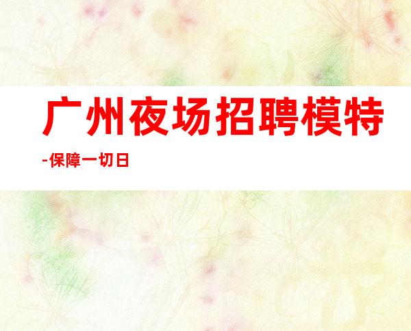 广州夜场招聘模特-保障一切日结15OO起步
