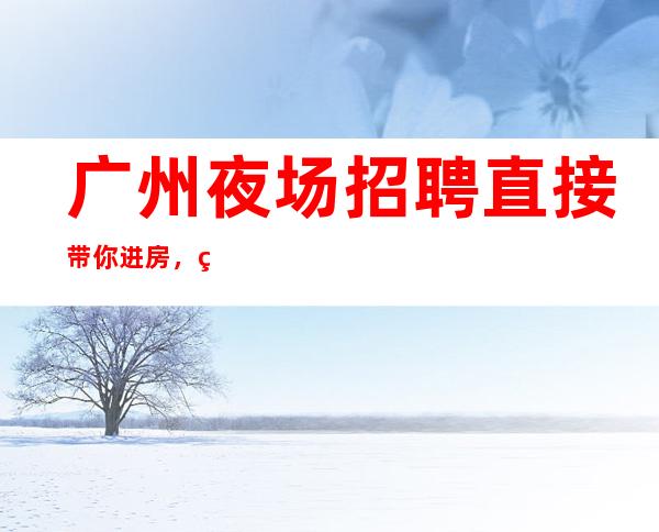广州夜场招聘直接带你进房,百分99以上上班率