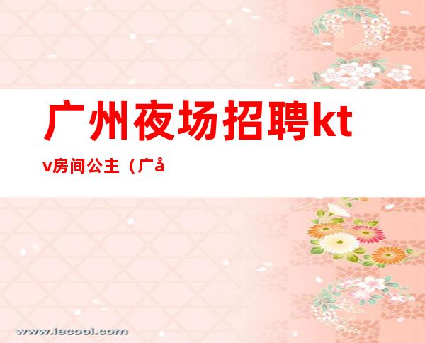 广州夜场招聘ktv房间公主（广州KTV公主招聘）