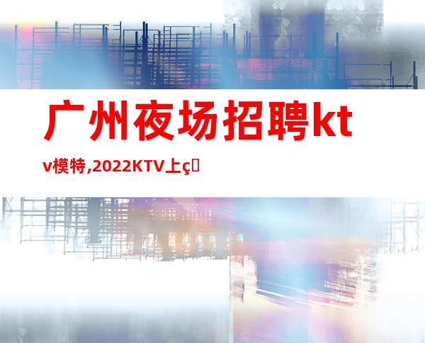 广州夜场招聘ktv模特,2022KTV上班请加入我们