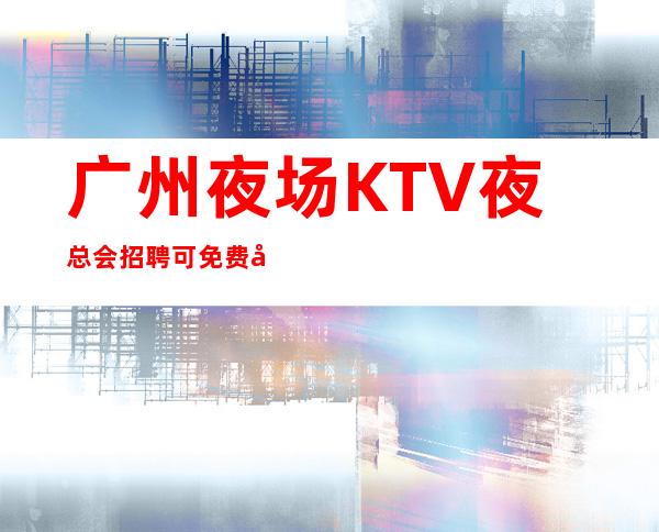 广州夜场KTV夜总会招聘 可免费咨询免费考察