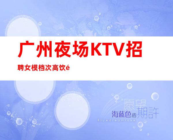 广州夜场KTV招聘女模 档次高饮酒少推门就坐