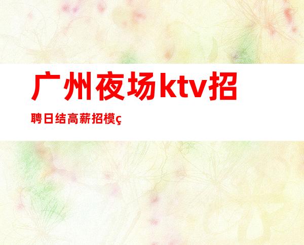 广州夜场ktv招聘日结高薪招模特,无任务,好上班