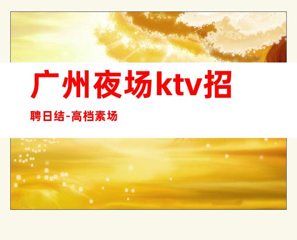 广州夜场ktv招聘日结-高档素场日结薪资1200起步无任务