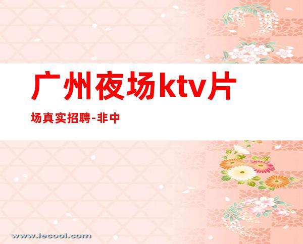 广州夜场ktv片场真实招聘-非中介无费用