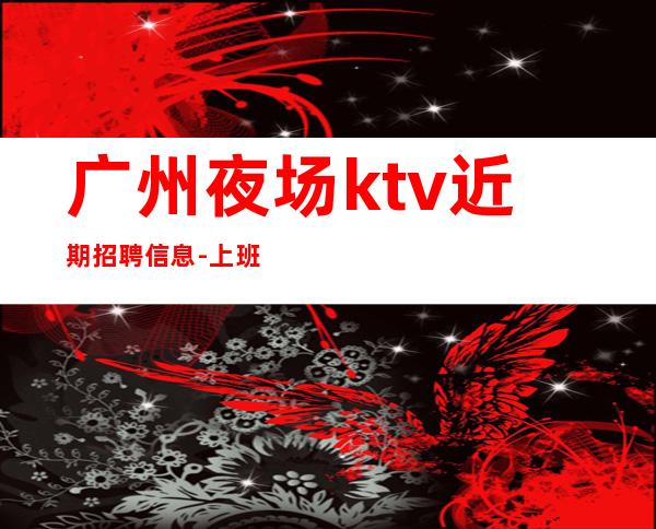 广州夜场ktv近期招聘信息-上班简单不需要喝很多酒