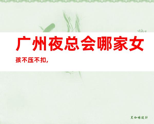 广州夜总会哪家女孩不压不扣,无上限-无入职费