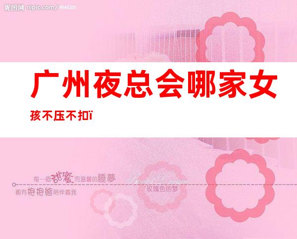 广州夜总会哪家女孩不压不扣,提供酒店式住宿-