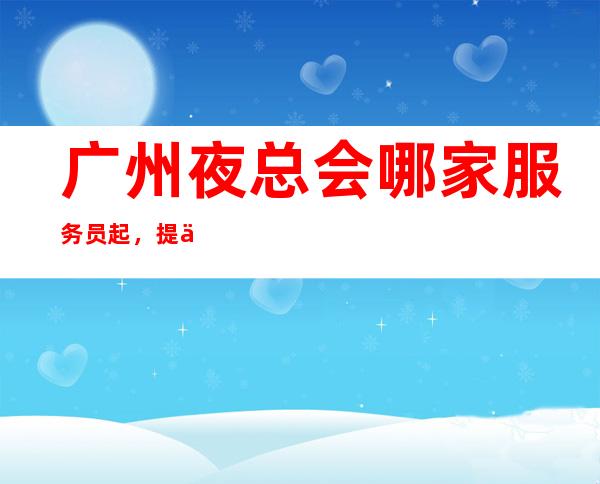 广州夜总会哪家服务员起,提供酒店式住宿-