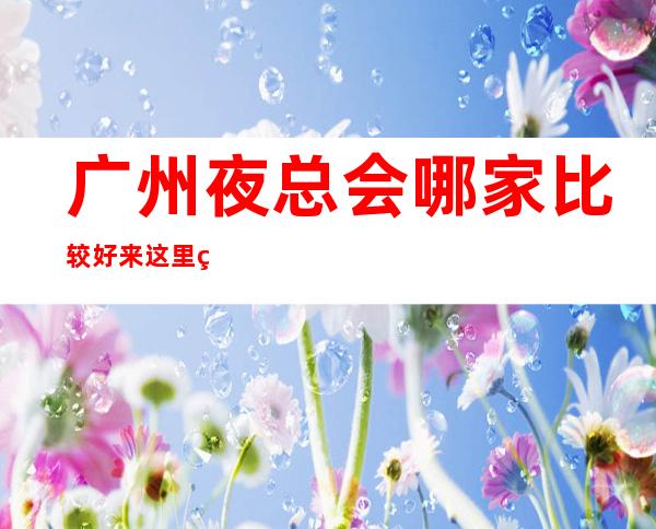 广州夜总会哪家比较好 来这里的都是公司精英
