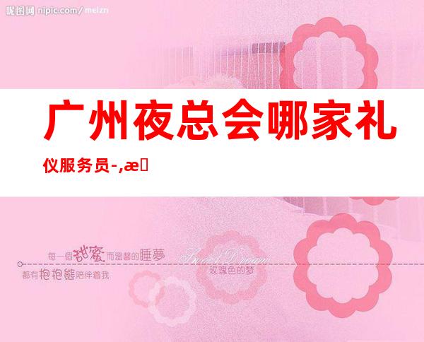 广州夜总会哪家礼仪服务员-,无上限-无入职费