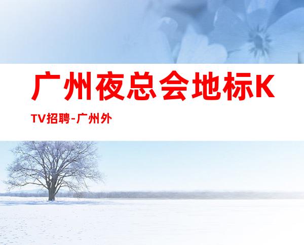 广州夜总会地标KTV招聘-广州外地过来车接包住宿