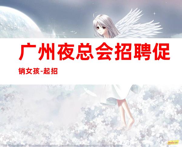 广州夜总会招聘促销女孩-起招人,提供酒店式住宿-