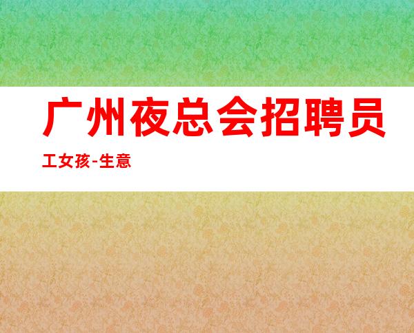 广州夜总会招聘员工女孩-生意火无任务无押金