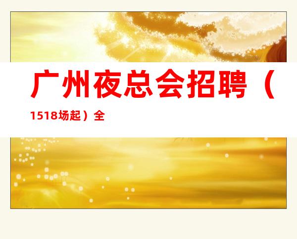 广州夜总会招聘(15+18场起)全场68间包厢每天爆满