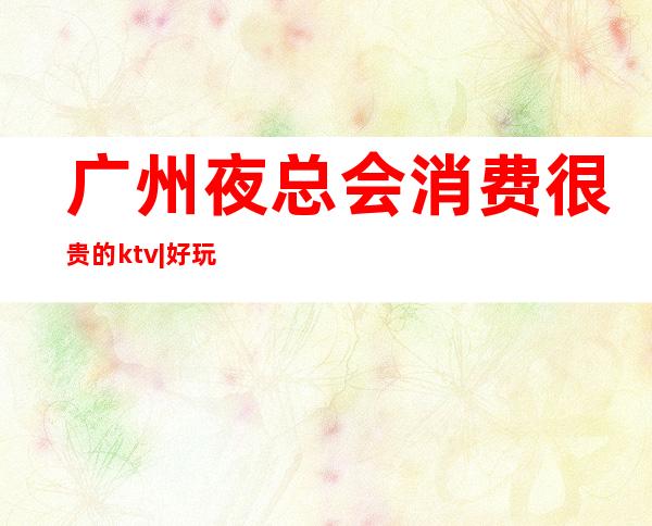 广州夜总会消费很贵的ktv|好玩的KTV预定电话 – 广州越秀商务KTV