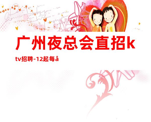 广州夜总会直招ktv招聘-12起每天拿高
