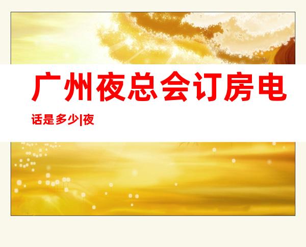广州夜总会订房电话是多少|夜总会优惠多 – 广州番禺商务KTV