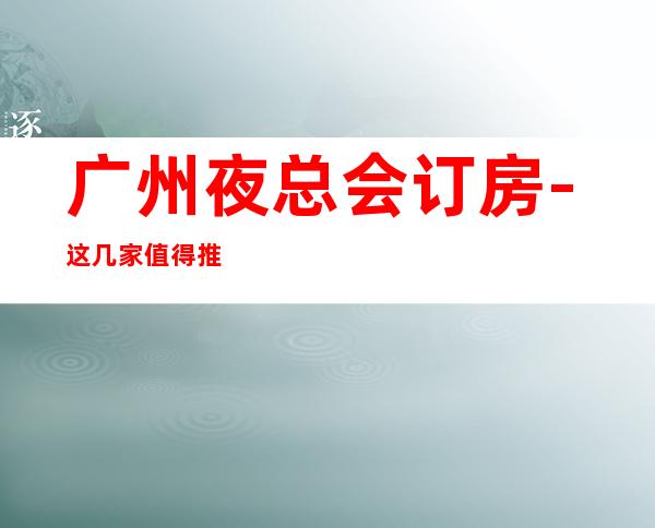 广州夜总会订房-这几家值得推荐 – 广州番禺商务KTV