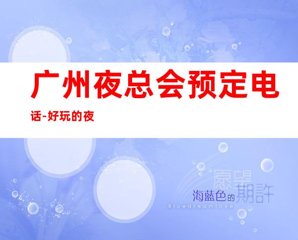 广州夜总会预定电话-好玩的夜场推荐 – 广州黄埔商务KTV