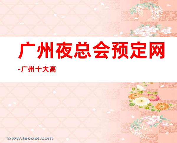 广州夜总会预定网-广州十大高档夜总会包厢预订