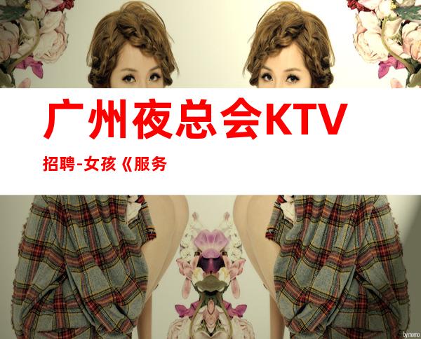 广州夜总会KTV招聘-女孩《服务员更高夜总会直招女孩,2023赚》