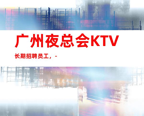 广州夜总会KTV长期招聘员工，-30翻房率高生意好