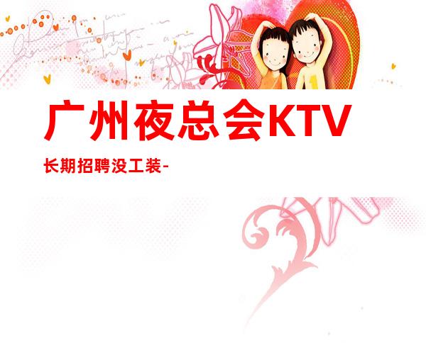 广州夜总会KTV长期招聘没工装-时间自由