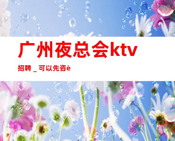 广州夜总会ktv招聘_可以先咨询我了解夜总会工作