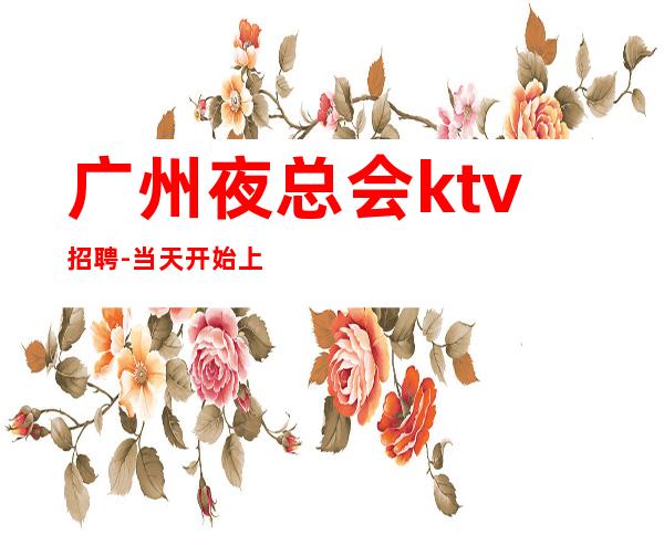 广州夜总会ktv招聘-当天开始上班