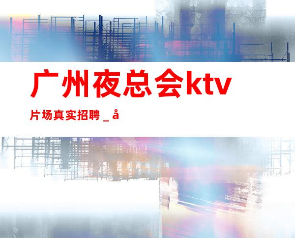 广州夜总会ktv片场真实招聘＿多方面展示自己