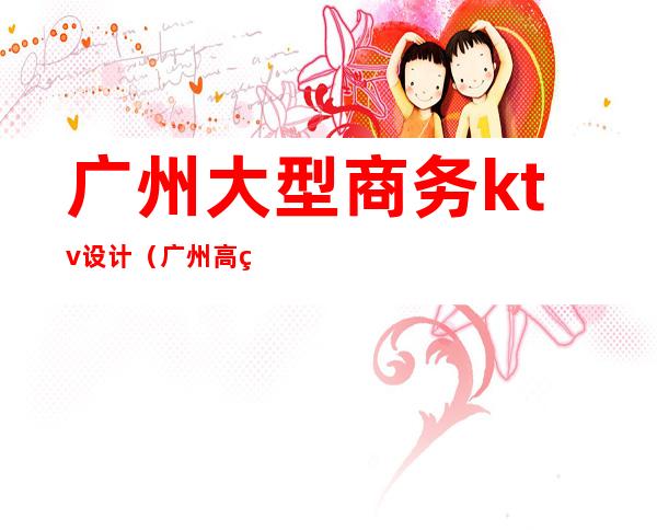 广州大型商务ktv设计(广州高级ktv有哪些)