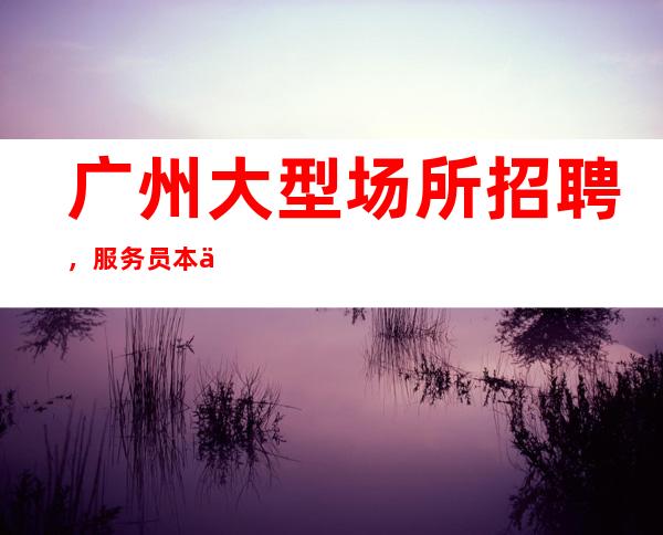 广州大型场所招聘,服务员本人亲自招聘带