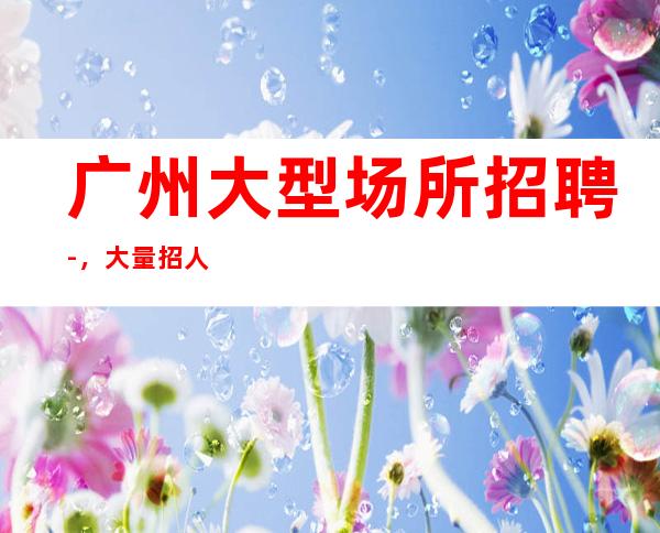 广州大型场所招聘-，大量招人