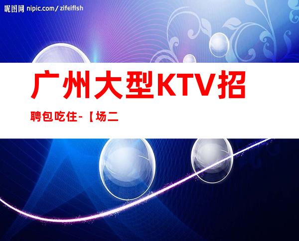 广州大型KTV招聘包吃住-【场二班每天有】