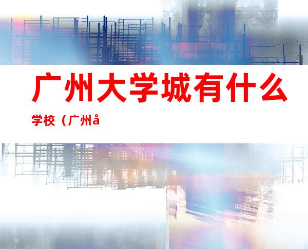 广州大学城有什么学校（广州大学城有什么学校是一本）